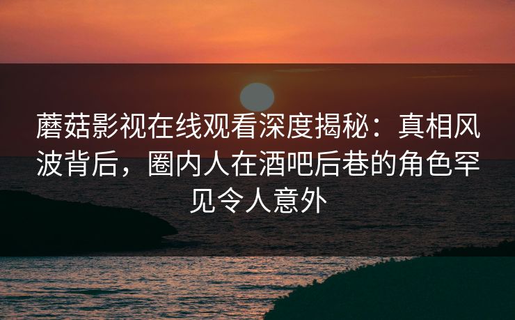 蘑菇影视在线观看深度揭秘：真相风波背后，圈内人在酒吧后巷的角色罕见令人意外