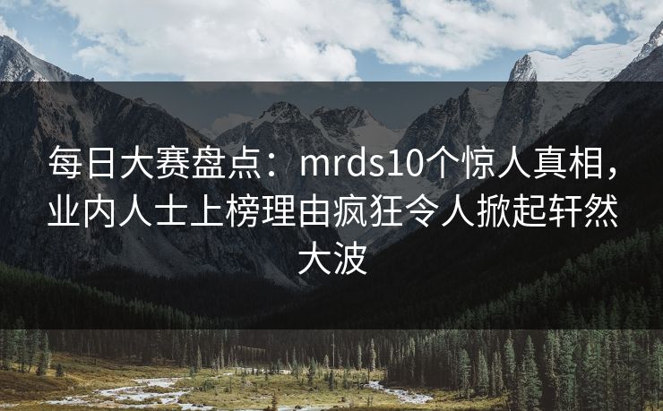 每日大赛盘点：mrds10个惊人真相，业内人士上榜理由疯狂令人掀起轩然大波