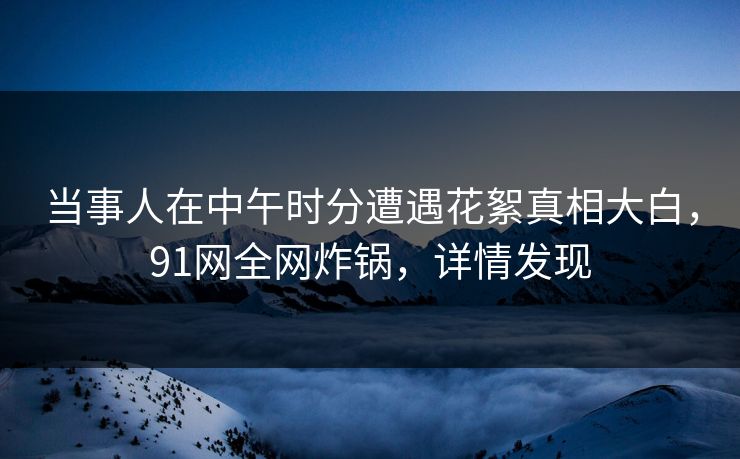 当事人在中午时分遭遇花絮真相大白，91网全网炸锅，详情发现