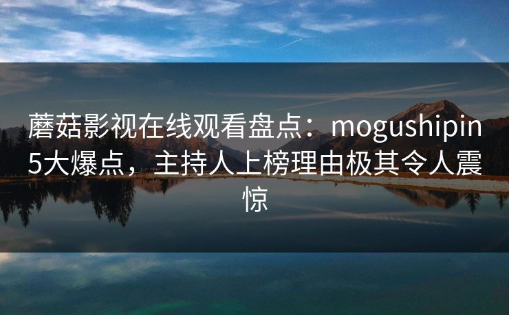 蘑菇影视在线观看盘点：mogushipin5大爆点，主持人上榜理由极其令人震惊