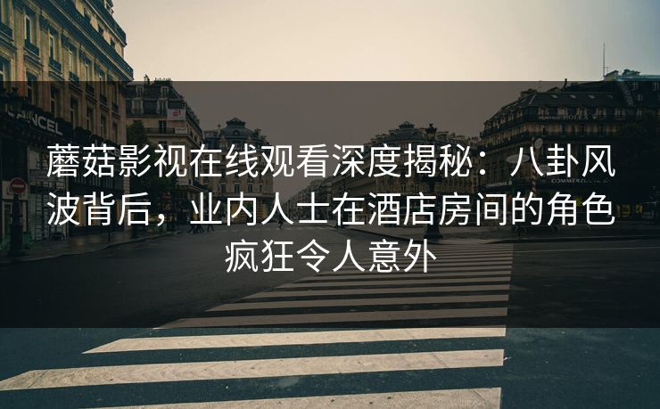 蘑菇影视在线观看深度揭秘：八卦风波背后，业内人士在酒店房间的角色疯狂令人意外