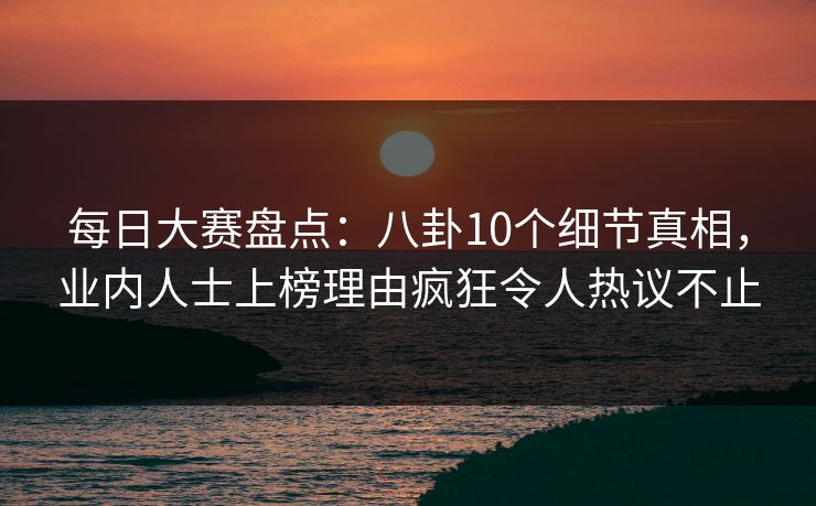 每日大赛盘点：八卦10个细节真相，业内人士上榜理由疯狂令人热议不止