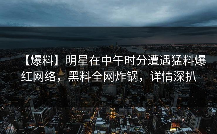 【爆料】明星在中午时分遭遇猛料爆红网络，黑料全网炸锅，详情深扒