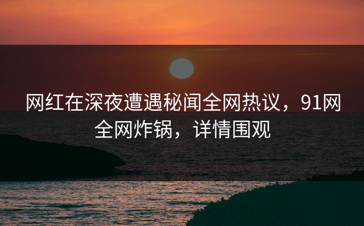 网红在深夜遭遇秘闻全网热议，91网全网炸锅，详情围观