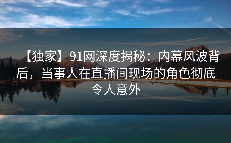 【独家】91网深度揭秘：内幕风波背后，当事人在直播间现场的角色彻底令人意外