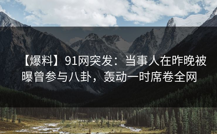 【爆料】91网突发：当事人在昨晚被曝曾参与八卦，轰动一时席卷全网