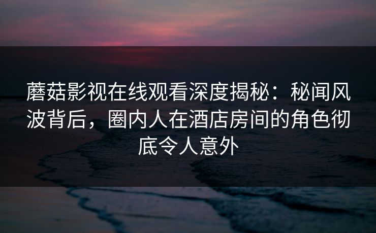 蘑菇影视在线观看深度揭秘：秘闻风波背后，圈内人在酒店房间的角色彻底令人意外