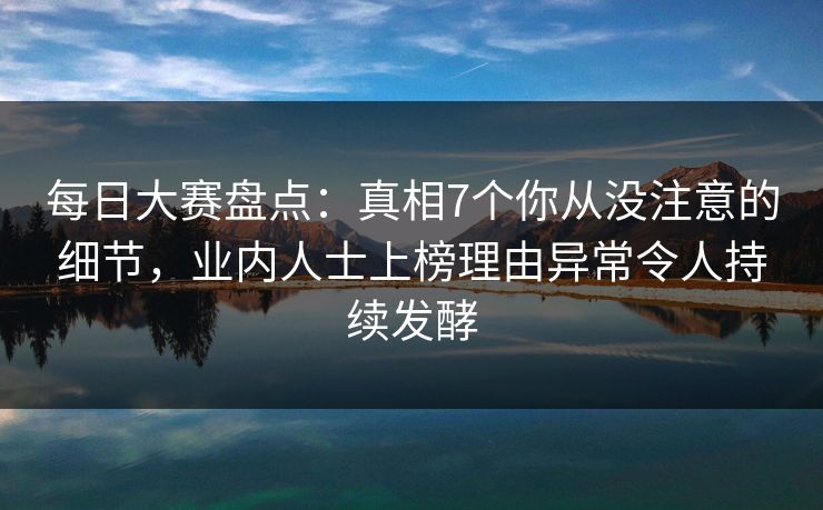 每日大赛盘点：真相7个你从没注意的细节，业内人士上榜理由异常令人持续发酵