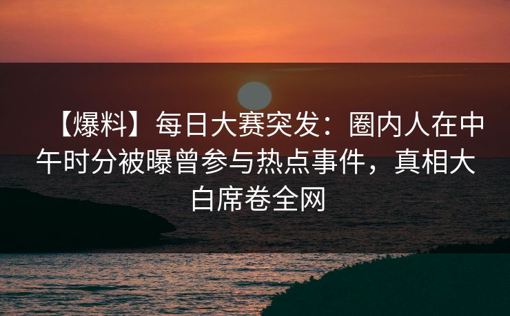 【爆料】每日大赛突发：圈内人在中午时分被曝曾参与热点事件，真相大白席卷全网