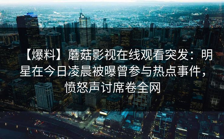 【爆料】蘑菇影视在线观看突发：明星在今日凌晨被曝曾参与热点事件，愤怒声讨席卷全网