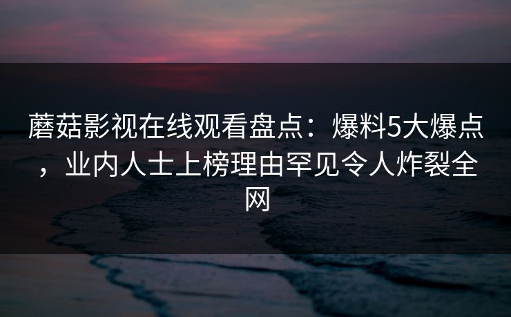 蘑菇影视在线观看盘点：爆料5大爆点，业内人士上榜理由罕见令人炸裂全网