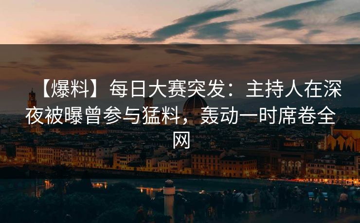【爆料】每日大赛突发：主持人在深夜被曝曾参与猛料，轰动一时席卷全网