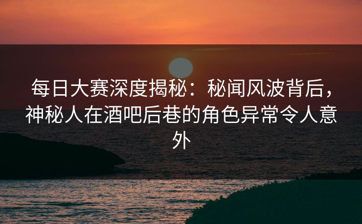 每日大赛深度揭秘：秘闻风波背后，神秘人在酒吧后巷的角色异常令人意外
