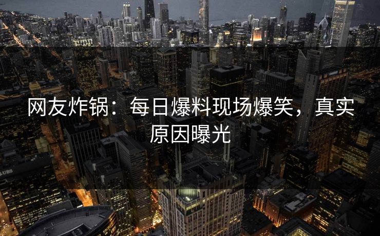 网友炸锅：每日爆料现场爆笑，真实原因曝光