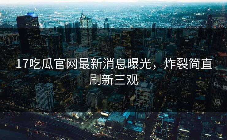17吃瓜官网最新消息曝光，炸裂简直刷新三观