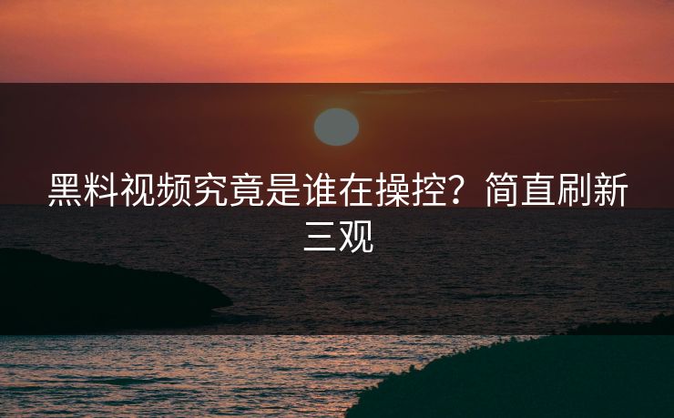 黑料视频究竟是谁在操控？简直刷新三观
