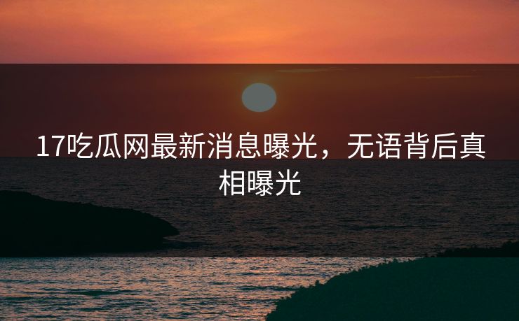 17吃瓜网最新消息曝光，无语背后真相曝光