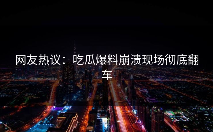 网友热议：吃瓜爆料崩溃现场彻底翻车