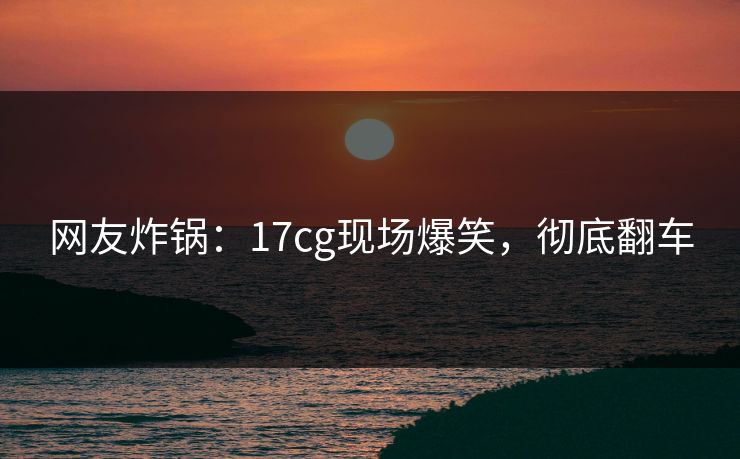 网友炸锅：17cg现场爆笑，彻底翻车