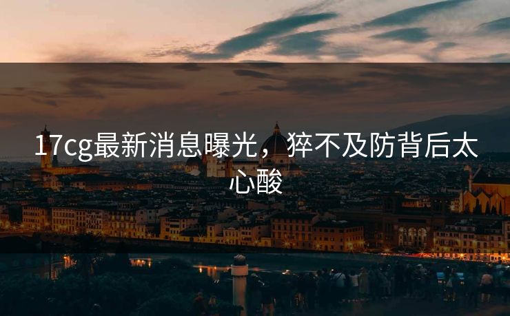 17cg最新消息曝光，猝不及防背后太心酸