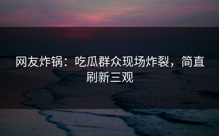 网友炸锅：吃瓜群众现场炸裂，简直刷新三观