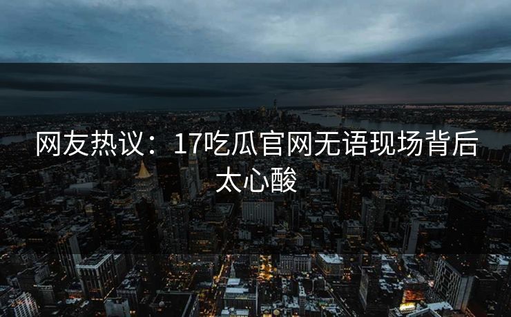 网友热议：17吃瓜官网无语现场背后太心酸