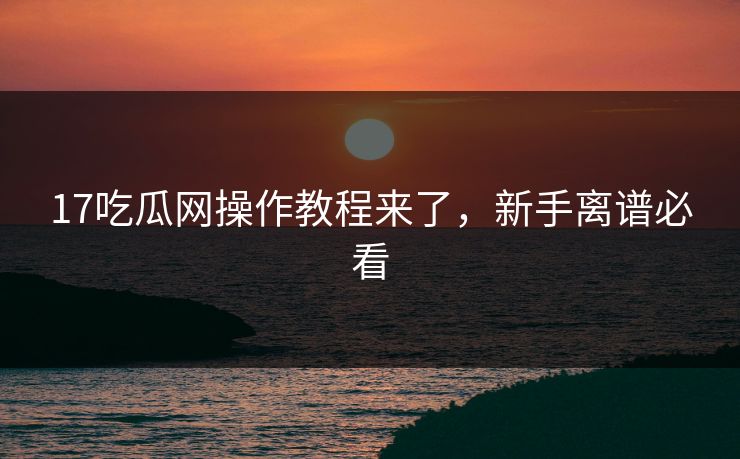 17吃瓜网操作教程来了，新手离谱必看