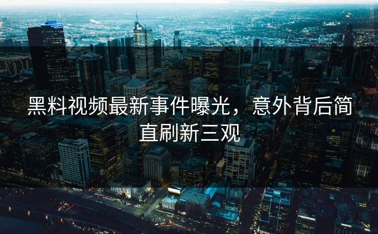黑料视频最新事件曝光，意外背后简直刷新三观