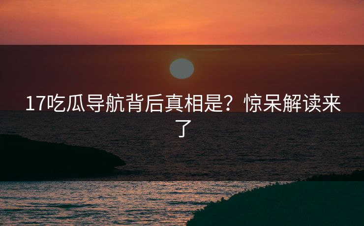17吃瓜导航背后真相是？惊呆解读来了