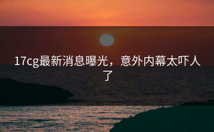 17cg最新消息曝光，意外内幕太吓人了