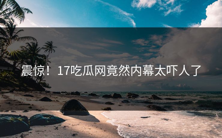 震惊！17吃瓜网竟然内幕太吓人了