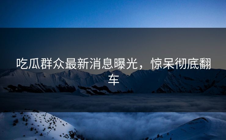 吃瓜群众最新消息曝光，惊呆彻底翻车
