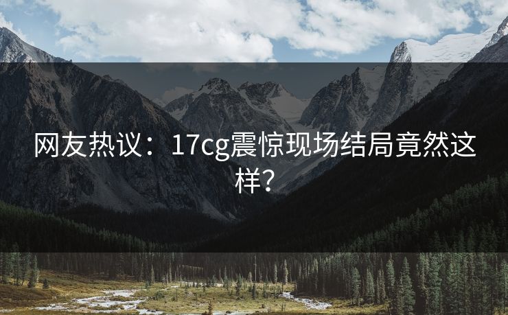 网友热议：17cg震惊现场结局竟然这样？