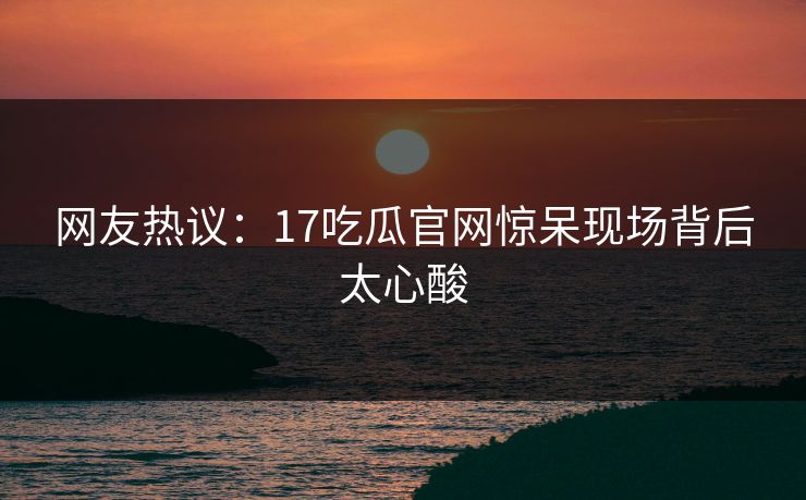 网友热议：17吃瓜官网惊呆现场背后太心酸