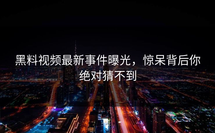 黑料视频最新事件曝光，惊呆背后你绝对猜不到
