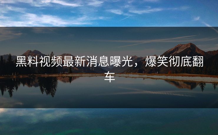 黑料视频最新消息曝光，爆笑彻底翻车