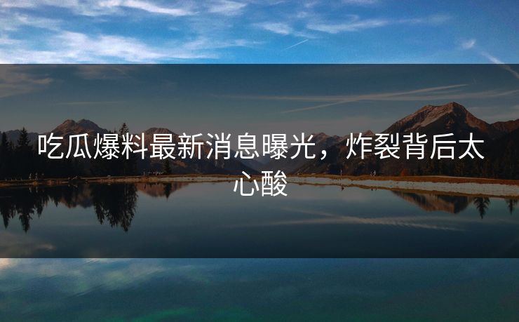 吃瓜爆料最新消息曝光，炸裂背后太心酸