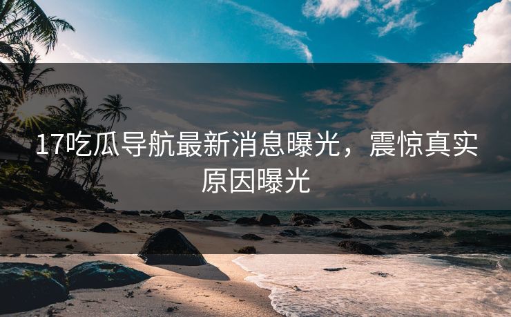 17吃瓜导航最新消息曝光，震惊真实原因曝光