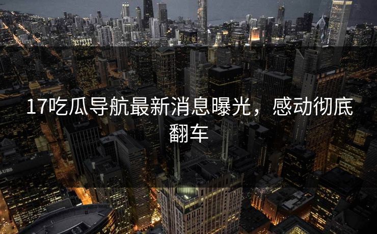 17吃瓜导航最新消息曝光，感动彻底翻车