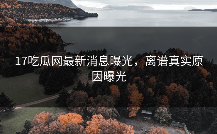 17吃瓜网最新消息曝光，离谱真实原因曝光