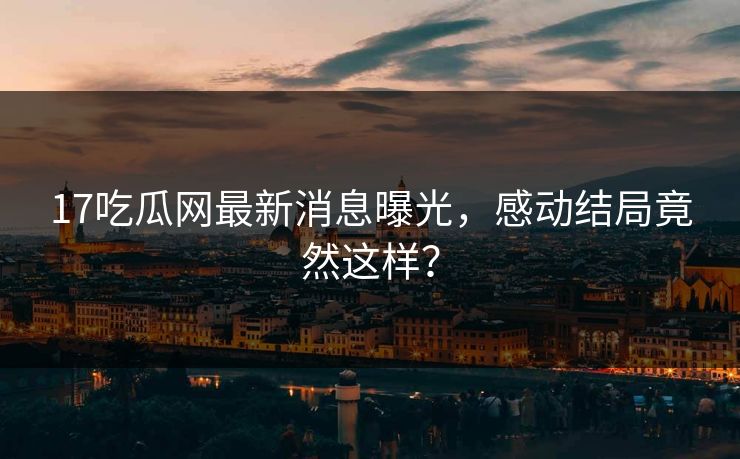 17吃瓜网最新消息曝光，感动结局竟然这样？
