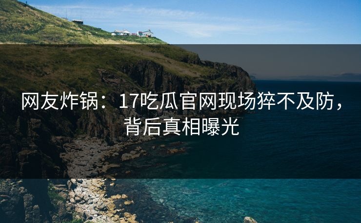 网友炸锅：17吃瓜官网现场猝不及防，背后真相曝光