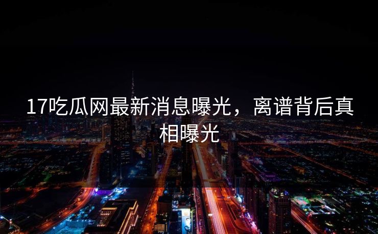 17吃瓜网最新消息曝光，离谱背后真相曝光