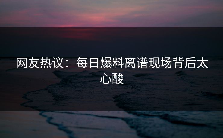 网友热议：每日爆料离谱现场背后太心酸