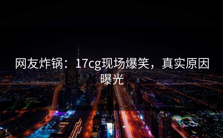 网友炸锅：17cg现场爆笑，真实原因曝光