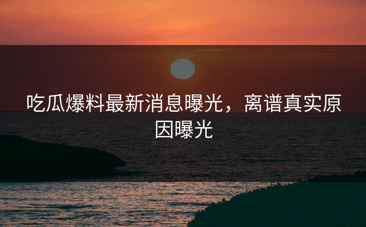 吃瓜爆料最新消息曝光，离谱真实原因曝光