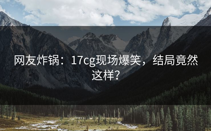 网友炸锅：17cg现场爆笑，结局竟然这样？