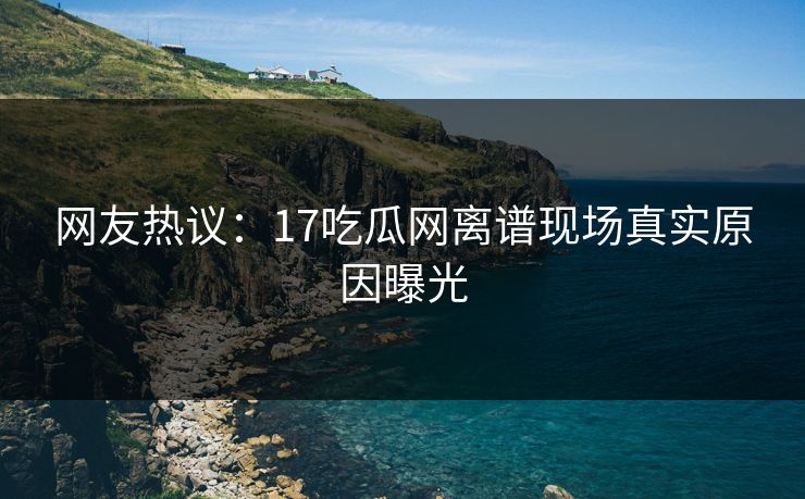 网友热议：17吃瓜网离谱现场真实原因曝光
