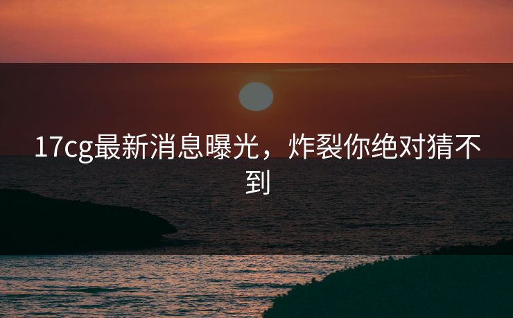 17cg最新消息曝光，炸裂你绝对猜不到
