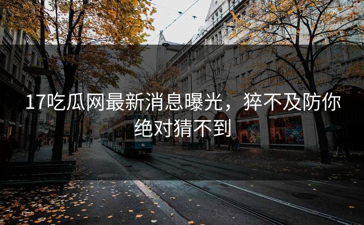 17吃瓜网最新消息曝光，猝不及防你绝对猜不到